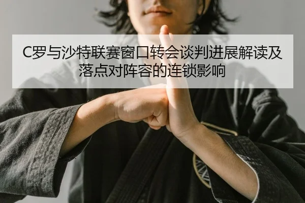 C罗与沙特联赛窗口转会谈判进展解读及落点对阵容的连锁影响